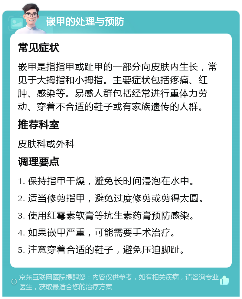 嵌甲的处理与预防 常见症状 嵌甲是指指甲或趾甲的一部分向皮肤内生长，常见于大拇指和小拇指。主要症状包括疼痛、红肿、感染等。易感人群包括经常进行重体力劳动、穿着不合适的鞋子或有家族遗传的人群。 推荐科室 皮肤科或外科 调理要点 1. 保持指甲干燥，避免长时间浸泡在水中。 2. 适当修剪指甲，避免过度修剪或剪得太圆。 3. 使用红霉素软膏等抗生素药膏预防感染。 4. 如果嵌甲严重，可能需要手术治疗。 5. 注意穿着合适的鞋子，避免压迫脚趾。