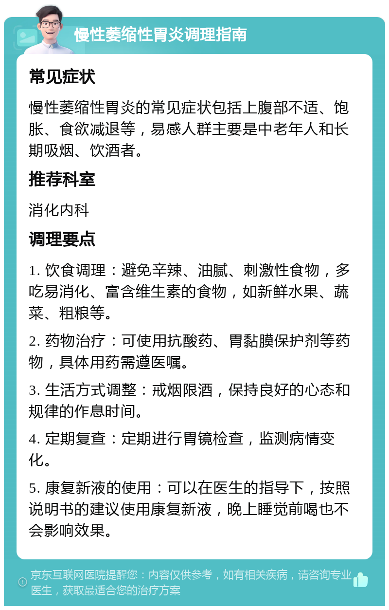 慢性萎缩性胃炎调理指南 常见症状 慢性萎缩性胃炎的常见症状包括上腹部不适、饱胀、食欲减退等，易感人群主要是中老年人和长期吸烟、饮酒者。 推荐科室 消化内科 调理要点 1. 饮食调理：避免辛辣、油腻、刺激性食物，多吃易消化、富含维生素的食物，如新鲜水果、蔬菜、粗粮等。 2. 药物治疗：可使用抗酸药、胃黏膜保护剂等药物，具体用药需遵医嘱。 3. 生活方式调整：戒烟限酒，保持良好的心态和规律的作息时间。 4. 定期复查：定期进行胃镜检查，监测病情变化。 5. 康复新液的使用：可以在医生的指导下，按照说明书的建议使用康复新液，晚上睡觉前喝也不会影响效果。