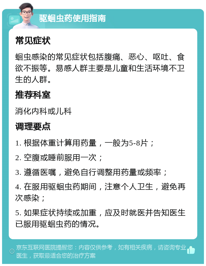 驱蛔虫药使用指南 常见症状 蛔虫感染的常见症状包括腹痛、恶心、呕吐、食欲不振等。易感人群主要是儿童和生活环境不卫生的人群。 推荐科室 消化内科或儿科 调理要点 1. 根据体重计算用药量，一般为5-8片； 2. 空腹或睡前服用一次； 3. 遵循医嘱，避免自行调整用药量或频率； 4. 在服用驱蛔虫药期间，注意个人卫生，避免再次感染； 5. 如果症状持续或加重，应及时就医并告知医生已服用驱蛔虫药的情况。