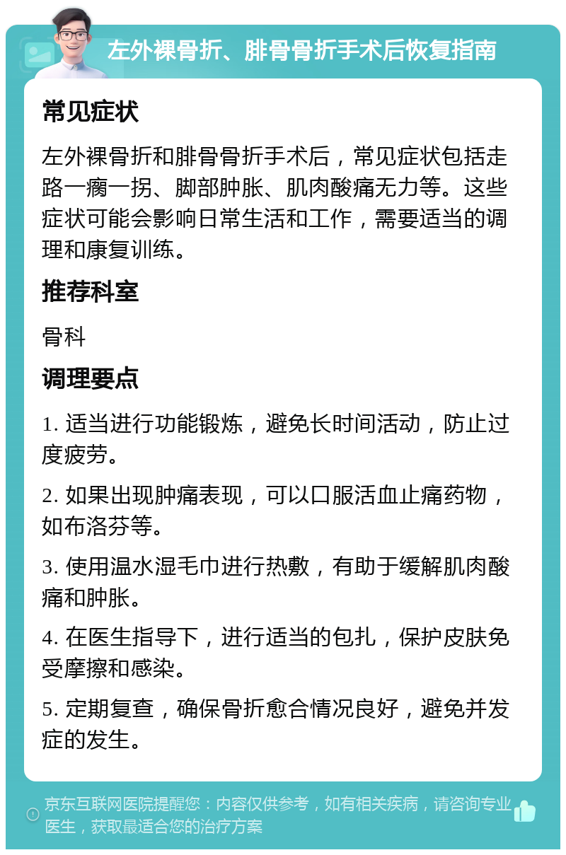 左外裸骨折、腓骨骨折手术后恢复指南 常见症状 左外裸骨折和腓骨骨折手术后，常见症状包括走路一瘸一拐、脚部肿胀、肌肉酸痛无力等。这些症状可能会影响日常生活和工作，需要适当的调理和康复训练。 推荐科室 骨科 调理要点 1. 适当进行功能锻炼，避免长时间活动，防止过度疲劳。 2. 如果出现肿痛表现，可以口服活血止痛药物，如布洛芬等。 3. 使用温水湿毛巾进行热敷，有助于缓解肌肉酸痛和肿胀。 4. 在医生指导下，进行适当的包扎，保护皮肤免受摩擦和感染。 5. 定期复查，确保骨折愈合情况良好，避免并发症的发生。