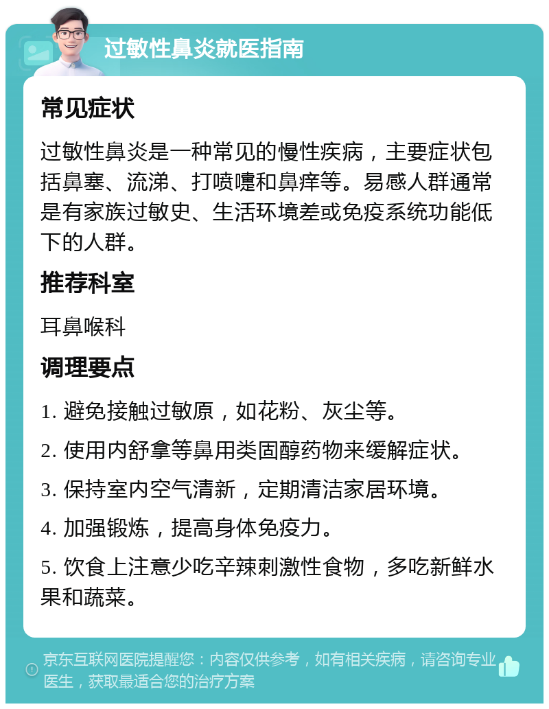 过敏性鼻炎就医指南 常见症状 过敏性鼻炎是一种常见的慢性疾病，主要症状包括鼻塞、流涕、打喷嚏和鼻痒等。易感人群通常是有家族过敏史、生活环境差或免疫系统功能低下的人群。 推荐科室 耳鼻喉科 调理要点 1. 避免接触过敏原，如花粉、灰尘等。 2. 使用内舒拿等鼻用类固醇药物来缓解症状。 3. 保持室内空气清新，定期清洁家居环境。 4. 加强锻炼，提高身体免疫力。 5. 饮食上注意少吃辛辣刺激性食物，多吃新鲜水果和蔬菜。