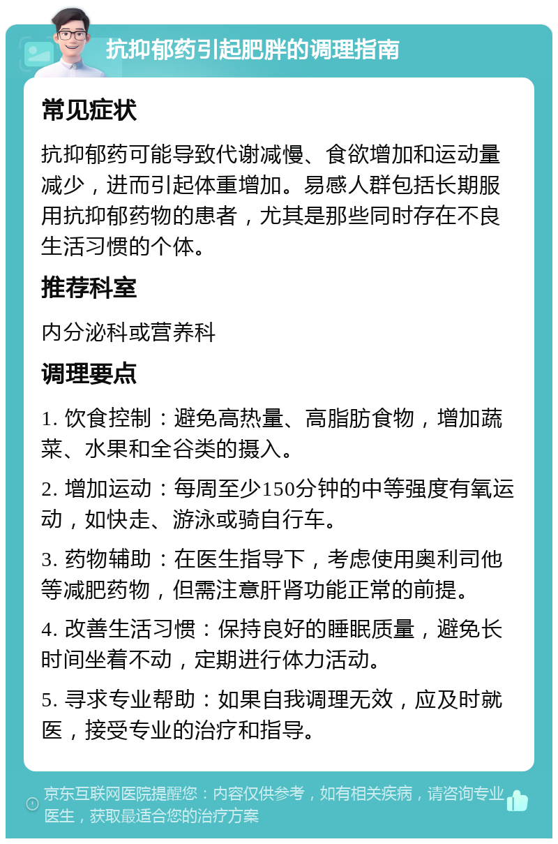 抗抑郁药引起肥胖的调理指南 常见症状 抗抑郁药可能导致代谢减慢、食欲增加和运动量减少，进而引起体重增加。易感人群包括长期服用抗抑郁药物的患者，尤其是那些同时存在不良生活习惯的个体。 推荐科室 内分泌科或营养科 调理要点 1. 饮食控制：避免高热量、高脂肪食物，增加蔬菜、水果和全谷类的摄入。 2. 增加运动：每周至少150分钟的中等强度有氧运动，如快走、游泳或骑自行车。 3. 药物辅助：在医生指导下，考虑使用奥利司他等减肥药物，但需注意肝肾功能正常的前提。 4. 改善生活习惯：保持良好的睡眠质量，避免长时间坐着不动，定期进行体力活动。 5. 寻求专业帮助：如果自我调理无效，应及时就医，接受专业的治疗和指导。