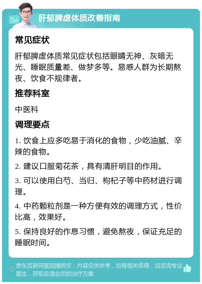 肝郁脾虚体质改善指南 常见症状 肝郁脾虚体质常见症状包括眼睛无神、灰暗无光、睡眠质量差、做梦多等。易感人群为长期熬夜、饮食不规律者。 推荐科室 中医科 调理要点 1. 饮食上应多吃易于消化的食物，少吃油腻、辛辣的食物。 2. 建议口服菊花茶，具有清肝明目的作用。 3. 可以使用白芍、当归、枸杞子等中药材进行调理。 4. 中药颗粒剂是一种方便有效的调理方式，性价比高，效果好。 5. 保持良好的作息习惯，避免熬夜，保证充足的睡眠时间。