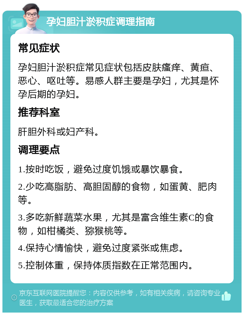 孕妇胆汁淤积症调理指南 常见症状 孕妇胆汁淤积症常见症状包括皮肤瘙痒、黄疸、恶心、呕吐等。易感人群主要是孕妇，尤其是怀孕后期的孕妇。 推荐科室 肝胆外科或妇产科。 调理要点 1.按时吃饭，避免过度饥饿或暴饮暴食。 2.少吃高脂肪、高胆固醇的食物，如蛋黄、肥肉等。 3.多吃新鲜蔬菜水果，尤其是富含维生素C的食物，如柑橘类、猕猴桃等。 4.保持心情愉快，避免过度紧张或焦虑。 5.控制体重，保持体质指数在正常范围内。