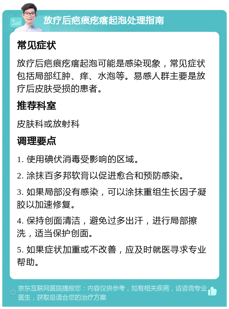 放疗后疤痕疙瘩起泡处理指南 常见症状 放疗后疤痕疙瘩起泡可能是感染现象，常见症状包括局部红肿、痒、水泡等。易感人群主要是放疗后皮肤受损的患者。 推荐科室 皮肤科或放射科 调理要点 1. 使用碘伏消毒受影响的区域。 2. 涂抹百多邦软膏以促进愈合和预防感染。 3. 如果局部没有感染，可以涂抹重组生长因子凝胶以加速修复。 4. 保持创面清洁，避免过多出汗，进行局部擦洗，适当保护创面。 5. 如果症状加重或不改善，应及时就医寻求专业帮助。