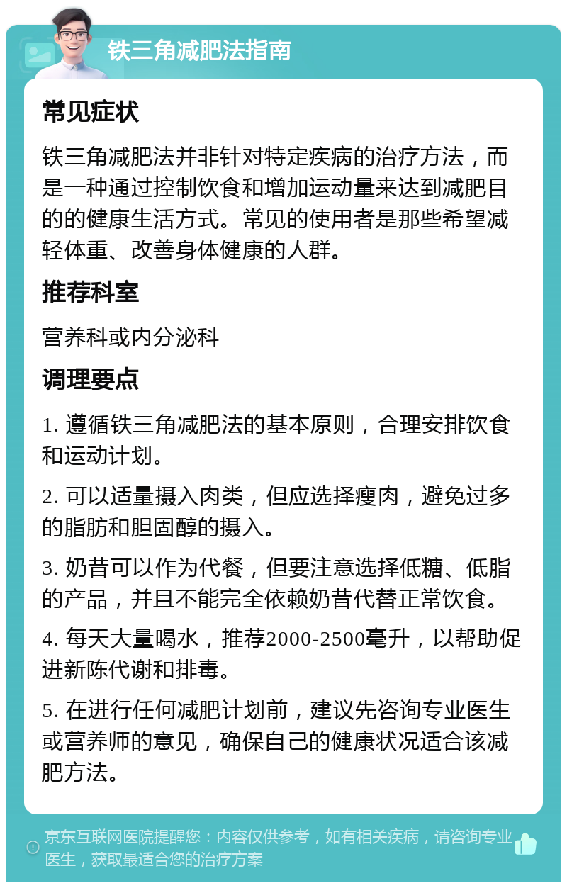 铁三角减肥法指南 常见症状 铁三角减肥法并非针对特定疾病的治疗方法，而是一种通过控制饮食和增加运动量来达到减肥目的的健康生活方式。常见的使用者是那些希望减轻体重、改善身体健康的人群。 推荐科室 营养科或内分泌科 调理要点 1. 遵循铁三角减肥法的基本原则，合理安排饮食和运动计划。 2. 可以适量摄入肉类，但应选择瘦肉，避免过多的脂肪和胆固醇的摄入。 3. 奶昔可以作为代餐，但要注意选择低糖、低脂的产品，并且不能完全依赖奶昔代替正常饮食。 4. 每天大量喝水，推荐2000-2500毫升，以帮助促进新陈代谢和排毒。 5. 在进行任何减肥计划前，建议先咨询专业医生或营养师的意见，确保自己的健康状况适合该减肥方法。