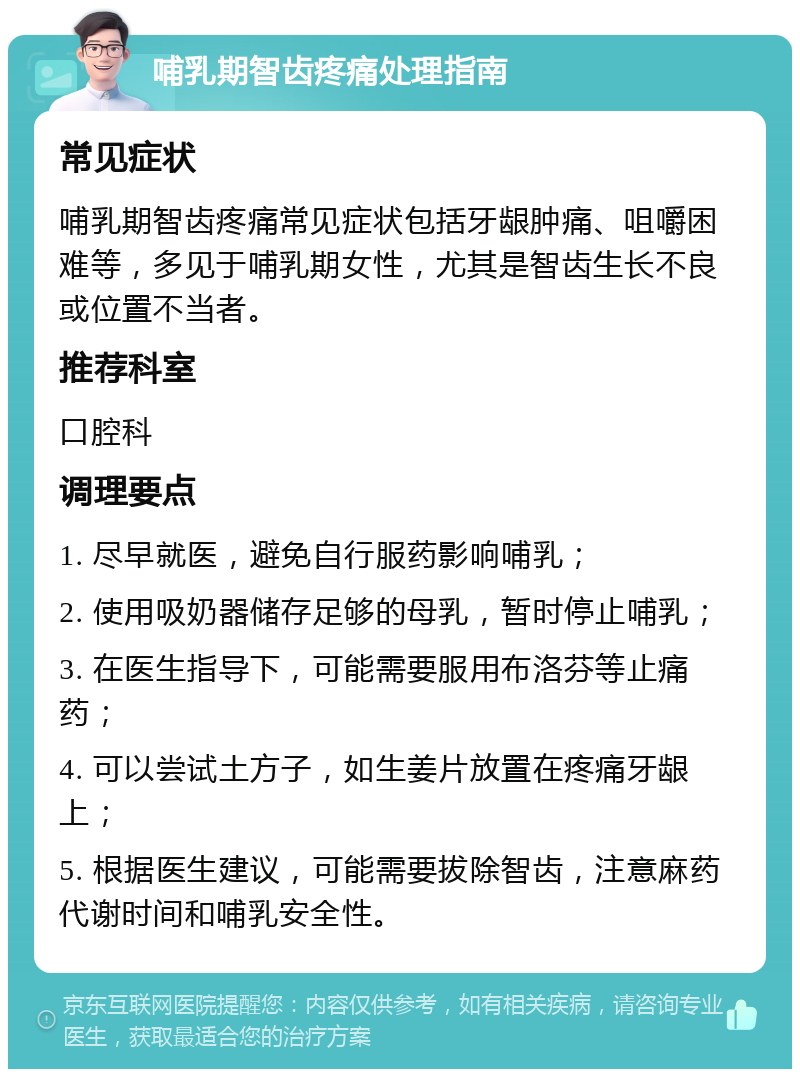 哺乳期智齿疼痛处理指南 常见症状 哺乳期智齿疼痛常见症状包括牙龈肿痛、咀嚼困难等，多见于哺乳期女性，尤其是智齿生长不良或位置不当者。 推荐科室 口腔科 调理要点 1. 尽早就医，避免自行服药影响哺乳； 2. 使用吸奶器储存足够的母乳，暂时停止哺乳； 3. 在医生指导下，可能需要服用布洛芬等止痛药； 4. 可以尝试土方子，如生姜片放置在疼痛牙龈上； 5. 根据医生建议，可能需要拔除智齿，注意麻药代谢时间和哺乳安全性。