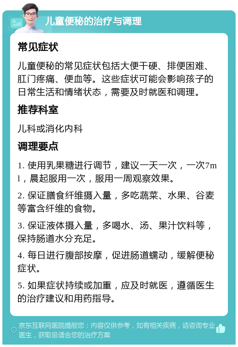 儿童便秘的治疗与调理 常见症状 儿童便秘的常见症状包括大便干硬、排便困难、肛门疼痛、便血等。这些症状可能会影响孩子的日常生活和情绪状态，需要及时就医和调理。 推荐科室 儿科或消化内科 调理要点 1. 使用乳果糖进行调节，建议一天一次，一次7ml，晨起服用一次，服用一周观察效果。 2. 保证膳食纤维摄入量，多吃蔬菜、水果、谷麦等富含纤维的食物。 3. 保证液体摄入量，多喝水、汤、果汁饮料等，保持肠道水分充足。 4. 每日进行腹部按摩，促进肠道蠕动，缓解便秘症状。 5. 如果症状持续或加重，应及时就医，遵循医生的治疗建议和用药指导。