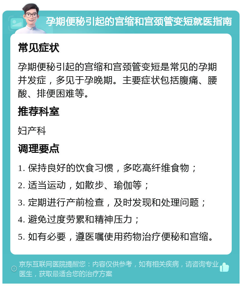 孕期便秘引起的宫缩和宫颈管变短就医指南 常见症状 孕期便秘引起的宫缩和宫颈管变短是常见的孕期并发症，多见于孕晚期。主要症状包括腹痛、腰酸、排便困难等。 推荐科室 妇产科 调理要点 1. 保持良好的饮食习惯，多吃高纤维食物； 2. 适当运动，如散步、瑜伽等； 3. 定期进行产前检查，及时发现和处理问题； 4. 避免过度劳累和精神压力； 5. 如有必要，遵医嘱使用药物治疗便秘和宫缩。