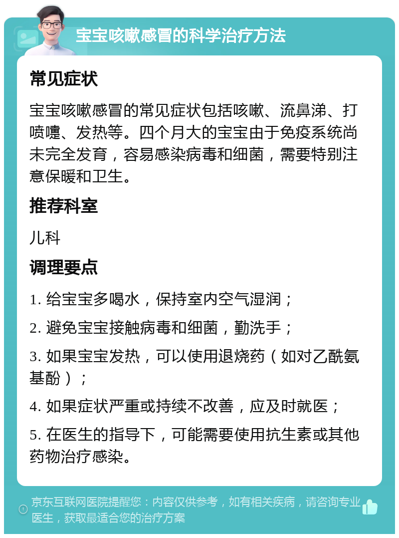 宝宝咳嗽感冒的科学治疗方法 常见症状 宝宝咳嗽感冒的常见症状包括咳嗽、流鼻涕、打喷嚏、发热等。四个月大的宝宝由于免疫系统尚未完全发育，容易感染病毒和细菌，需要特别注意保暖和卫生。 推荐科室 儿科 调理要点 1. 给宝宝多喝水，保持室内空气湿润； 2. 避免宝宝接触病毒和细菌，勤洗手； 3. 如果宝宝发热，可以使用退烧药（如对乙酰氨基酚）； 4. 如果症状严重或持续不改善，应及时就医； 5. 在医生的指导下，可能需要使用抗生素或其他药物治疗感染。