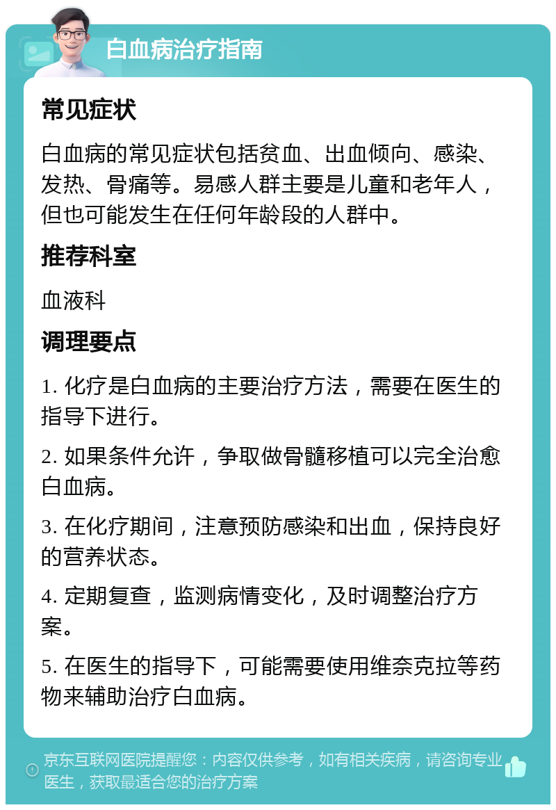 白血病治疗指南 常见症状 白血病的常见症状包括贫血、出血倾向、感染、发热、骨痛等。易感人群主要是儿童和老年人，但也可能发生在任何年龄段的人群中。 推荐科室 血液科 调理要点 1. 化疗是白血病的主要治疗方法，需要在医生的指导下进行。 2. 如果条件允许，争取做骨髓移植可以完全治愈白血病。 3. 在化疗期间，注意预防感染和出血，保持良好的营养状态。 4. 定期复查，监测病情变化，及时调整治疗方案。 5. 在医生的指导下，可能需要使用维奈克拉等药物来辅助治疗白血病。