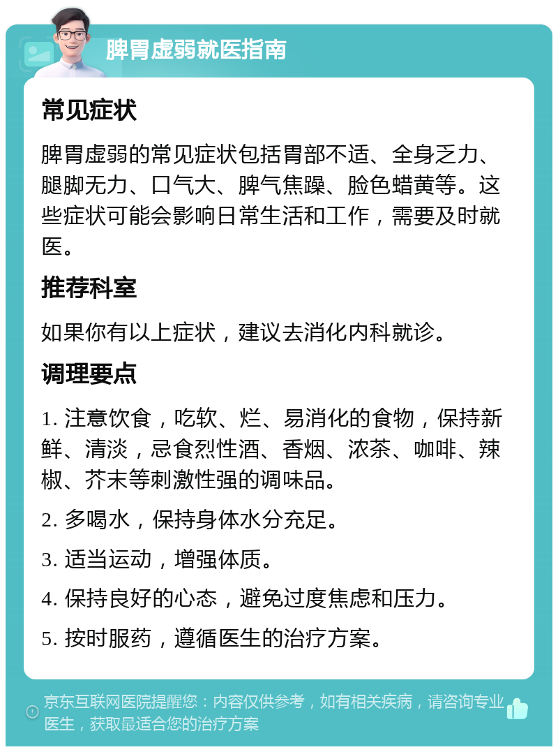 脾胃虚弱就医指南 常见症状 脾胃虚弱的常见症状包括胃部不适、全身乏力、腿脚无力、口气大、脾气焦躁、脸色蜡黄等。这些症状可能会影响日常生活和工作，需要及时就医。 推荐科室 如果你有以上症状，建议去消化内科就诊。 调理要点 1. 注意饮食，吃软、烂、易消化的食物，保持新鲜、清淡，忌食烈性酒、香烟、浓茶、咖啡、辣椒、芥末等刺激性强的调味品。 2. 多喝水，保持身体水分充足。 3. 适当运动，增强体质。 4. 保持良好的心态，避免过度焦虑和压力。 5. 按时服药，遵循医生的治疗方案。