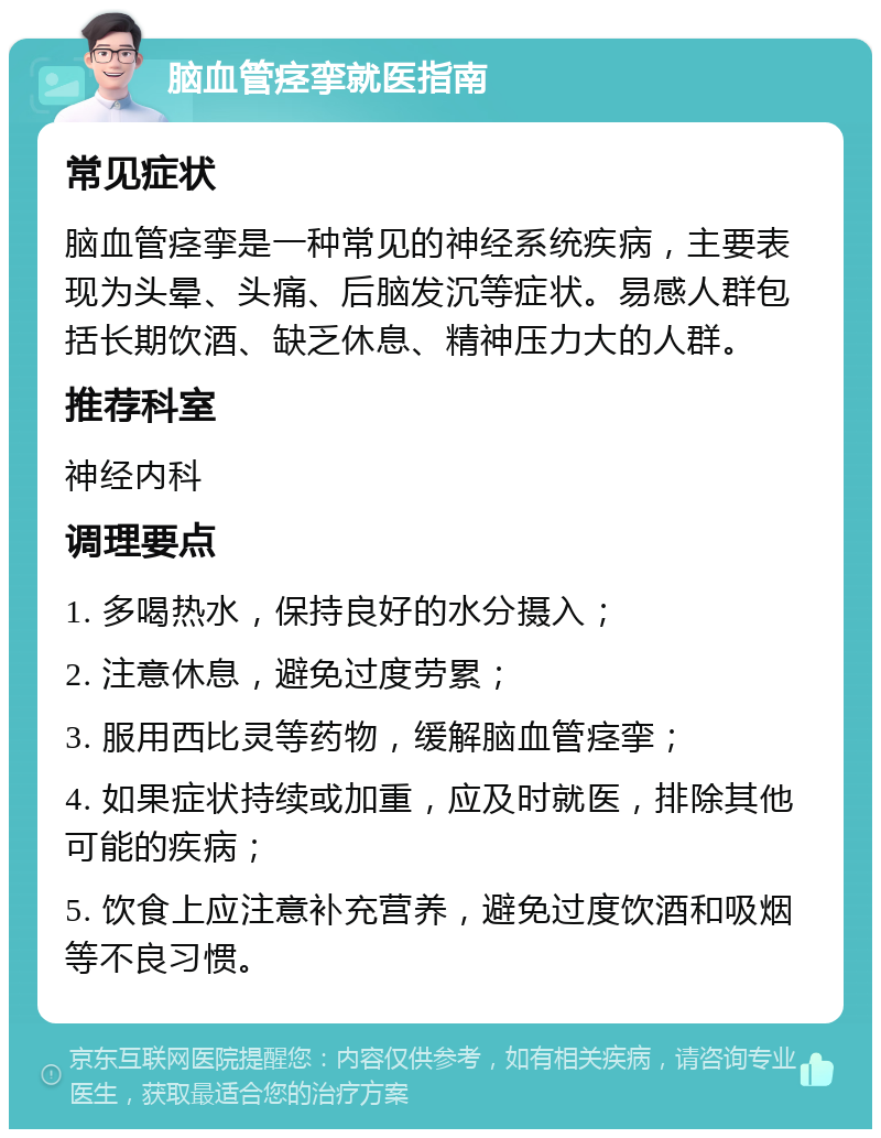 脑血管痉挛就医指南 常见症状 脑血管痉挛是一种常见的神经系统疾病，主要表现为头晕、头痛、后脑发沉等症状。易感人群包括长期饮酒、缺乏休息、精神压力大的人群。 推荐科室 神经内科 调理要点 1. 多喝热水，保持良好的水分摄入； 2. 注意休息，避免过度劳累； 3. 服用西比灵等药物，缓解脑血管痉挛； 4. 如果症状持续或加重，应及时就医，排除其他可能的疾病； 5. 饮食上应注意补充营养，避免过度饮酒和吸烟等不良习惯。