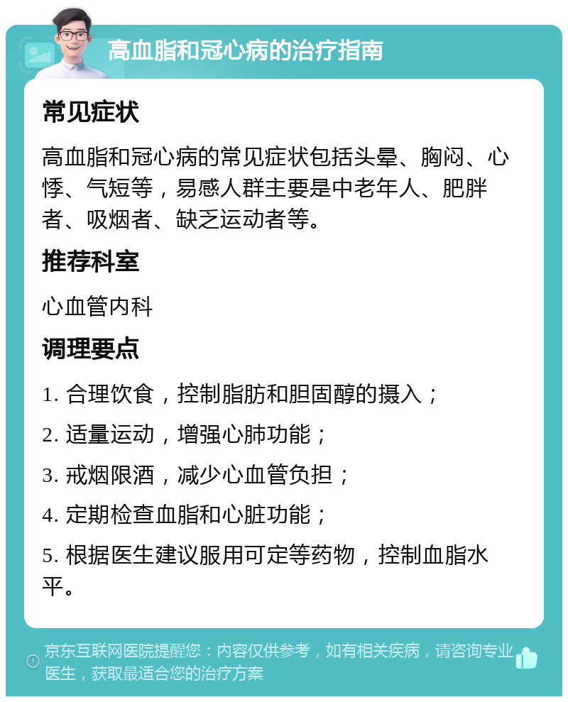 高血脂和冠心病的治疗指南 常见症状 高血脂和冠心病的常见症状包括头晕、胸闷、心悸、气短等，易感人群主要是中老年人、肥胖者、吸烟者、缺乏运动者等。 推荐科室 心血管内科 调理要点 1. 合理饮食，控制脂肪和胆固醇的摄入； 2. 适量运动，增强心肺功能； 3. 戒烟限酒，减少心血管负担； 4. 定期检查血脂和心脏功能； 5. 根据医生建议服用可定等药物，控制血脂水平。