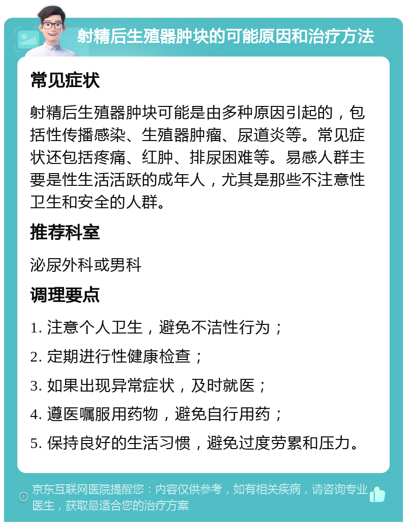 射精后生殖器肿块的可能原因和治疗方法 常见症状 射精后生殖器肿块可能是由多种原因引起的，包括性传播感染、生殖器肿瘤、尿道炎等。常见症状还包括疼痛、红肿、排尿困难等。易感人群主要是性生活活跃的成年人，尤其是那些不注意性卫生和安全的人群。 推荐科室 泌尿外科或男科 调理要点 1. 注意个人卫生，避免不洁性行为； 2. 定期进行性健康检查； 3. 如果出现异常症状，及时就医； 4. 遵医嘱服用药物，避免自行用药； 5. 保持良好的生活习惯，避免过度劳累和压力。