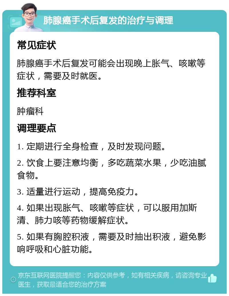 肺腺癌手术后复发的治疗与调理 常见症状 肺腺癌手术后复发可能会出现晚上胀气、咳嗽等症状，需要及时就医。 推荐科室 肿瘤科 调理要点 1. 定期进行全身检查，及时发现问题。 2. 饮食上要注意均衡，多吃蔬菜水果，少吃油腻食物。 3. 适量进行运动，提高免疫力。 4. 如果出现胀气、咳嗽等症状，可以服用加斯清、肺力咳等药物缓解症状。 5. 如果有胸腔积液，需要及时抽出积液，避免影响呼吸和心脏功能。