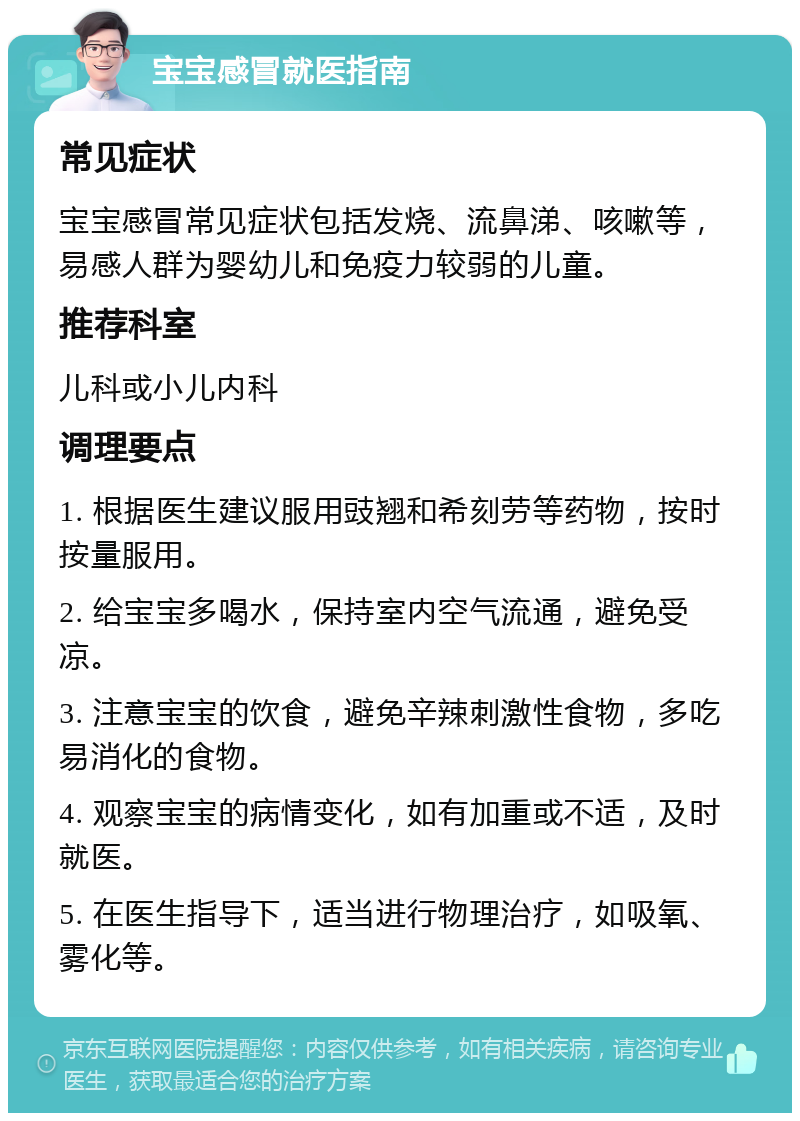 宝宝感冒就医指南 常见症状 宝宝感冒常见症状包括发烧、流鼻涕、咳嗽等，易感人群为婴幼儿和免疫力较弱的儿童。 推荐科室 儿科或小儿内科 调理要点 1. 根据医生建议服用豉翘和希刻劳等药物，按时按量服用。 2. 给宝宝多喝水，保持室内空气流通，避免受凉。 3. 注意宝宝的饮食，避免辛辣刺激性食物，多吃易消化的食物。 4. 观察宝宝的病情变化，如有加重或不适，及时就医。 5. 在医生指导下，适当进行物理治疗，如吸氧、雾化等。