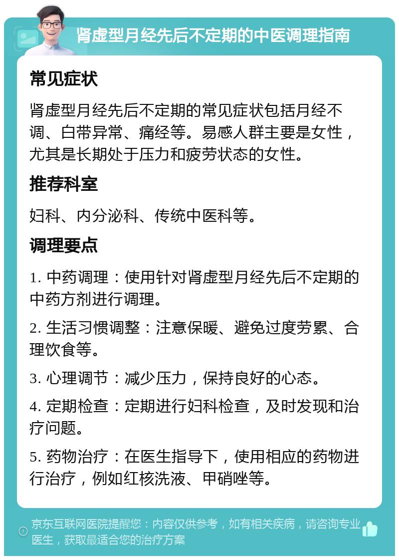 肾虚型月经先后不定期的中医调理指南 常见症状 肾虚型月经先后不定期的常见症状包括月经不调、白带异常、痛经等。易感人群主要是女性，尤其是长期处于压力和疲劳状态的女性。 推荐科室 妇科、内分泌科、传统中医科等。 调理要点 1. 中药调理：使用针对肾虚型月经先后不定期的中药方剂进行调理。 2. 生活习惯调整：注意保暖、避免过度劳累、合理饮食等。 3. 心理调节：减少压力，保持良好的心态。 4. 定期检查：定期进行妇科检查，及时发现和治疗问题。 5. 药物治疗：在医生指导下，使用相应的药物进行治疗，例如红核洗液、甲硝唑等。