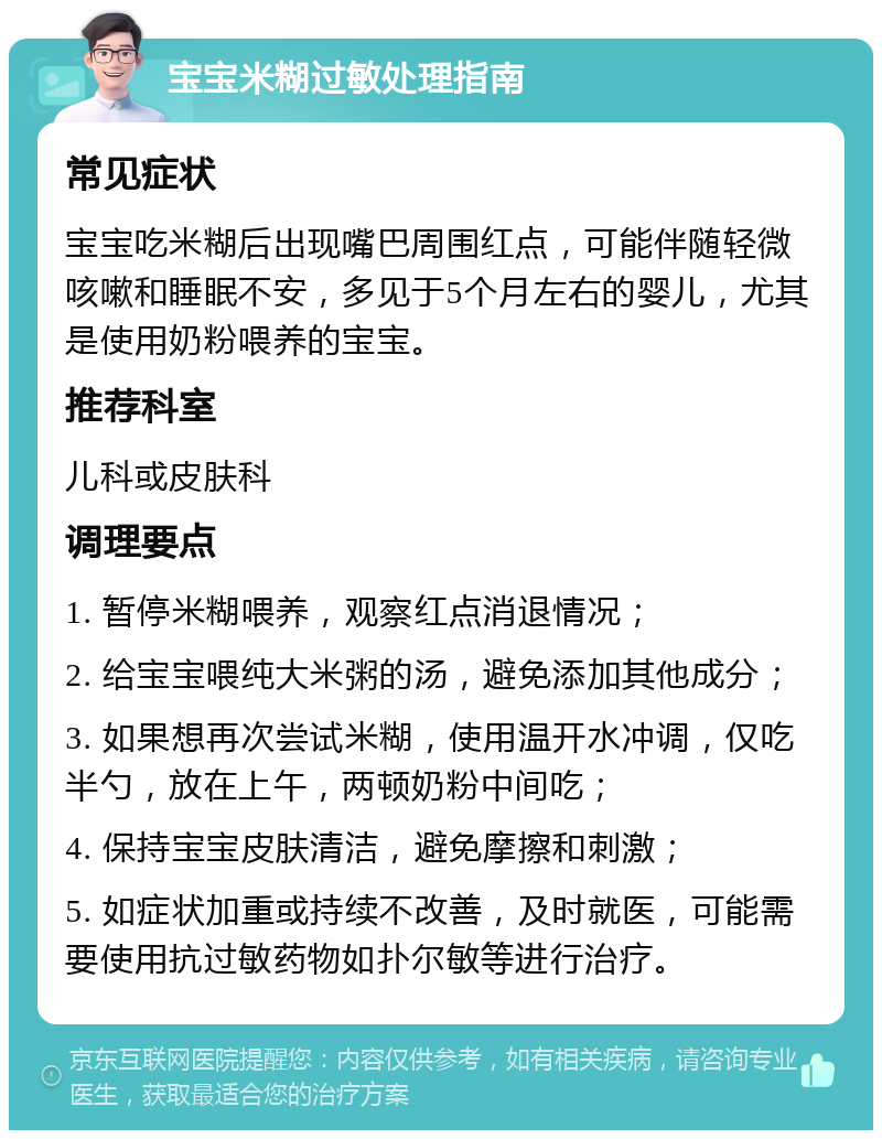 宝宝米糊过敏处理指南 常见症状 宝宝吃米糊后出现嘴巴周围红点，可能伴随轻微咳嗽和睡眠不安，多见于5个月左右的婴儿，尤其是使用奶粉喂养的宝宝。 推荐科室 儿科或皮肤科 调理要点 1. 暂停米糊喂养，观察红点消退情况； 2. 给宝宝喂纯大米粥的汤，避免添加其他成分； 3. 如果想再次尝试米糊，使用温开水冲调，仅吃半勺，放在上午，两顿奶粉中间吃； 4. 保持宝宝皮肤清洁，避免摩擦和刺激； 5. 如症状加重或持续不改善，及时就医，可能需要使用抗过敏药物如扑尔敏等进行治疗。