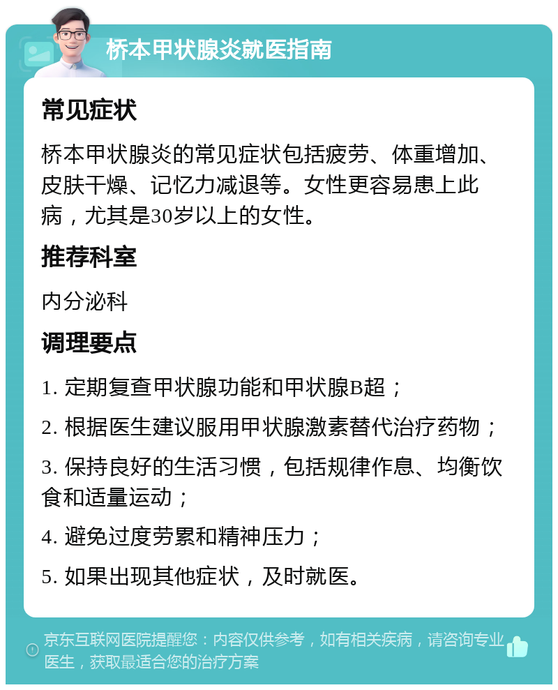 桥本甲状腺炎就医指南 常见症状 桥本甲状腺炎的常见症状包括疲劳、体重增加、皮肤干燥、记忆力减退等。女性更容易患上此病，尤其是30岁以上的女性。 推荐科室 内分泌科 调理要点 1. 定期复查甲状腺功能和甲状腺B超； 2. 根据医生建议服用甲状腺激素替代治疗药物； 3. 保持良好的生活习惯，包括规律作息、均衡饮食和适量运动； 4. 避免过度劳累和精神压力； 5. 如果出现其他症状，及时就医。