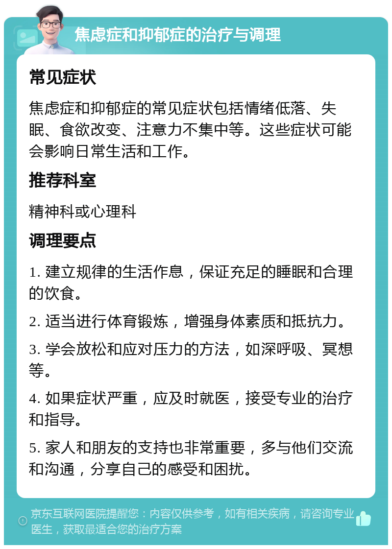 焦虑症和抑郁症的治疗与调理 常见症状 焦虑症和抑郁症的常见症状包括情绪低落、失眠、食欲改变、注意力不集中等。这些症状可能会影响日常生活和工作。 推荐科室 精神科或心理科 调理要点 1. 建立规律的生活作息，保证充足的睡眠和合理的饮食。 2. 适当进行体育锻炼，增强身体素质和抵抗力。 3. 学会放松和应对压力的方法，如深呼吸、冥想等。 4. 如果症状严重，应及时就医，接受专业的治疗和指导。 5. 家人和朋友的支持也非常重要，多与他们交流和沟通，分享自己的感受和困扰。