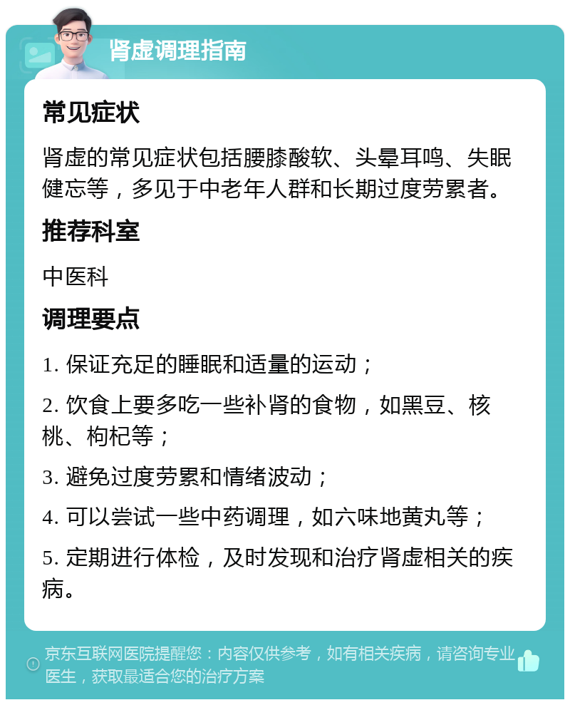 肾虚调理指南 常见症状 肾虚的常见症状包括腰膝酸软、头晕耳鸣、失眠健忘等，多见于中老年人群和长期过度劳累者。 推荐科室 中医科 调理要点 1. 保证充足的睡眠和适量的运动； 2. 饮食上要多吃一些补肾的食物，如黑豆、核桃、枸杞等； 3. 避免过度劳累和情绪波动； 4. 可以尝试一些中药调理，如六味地黄丸等； 5. 定期进行体检，及时发现和治疗肾虚相关的疾病。