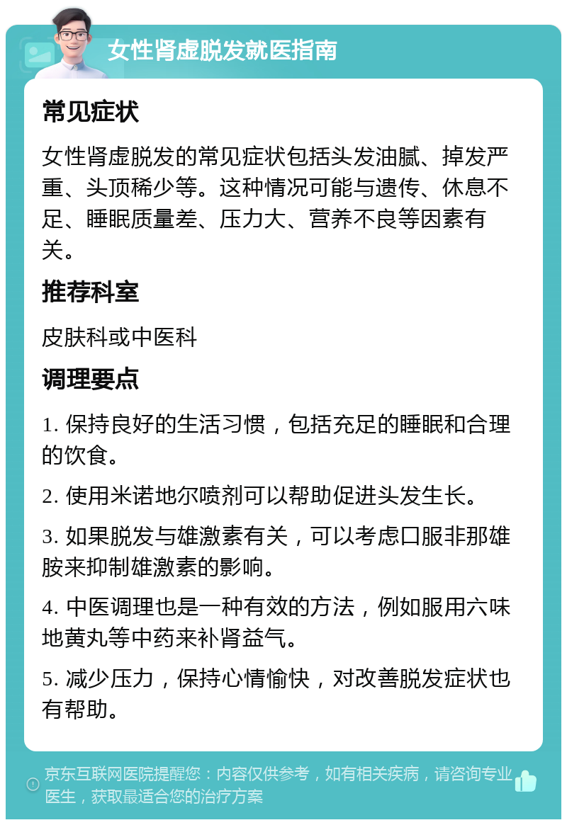 女性肾虚脱发就医指南 常见症状 女性肾虚脱发的常见症状包括头发油腻、掉发严重、头顶稀少等。这种情况可能与遗传、休息不足、睡眠质量差、压力大、营养不良等因素有关。 推荐科室 皮肤科或中医科 调理要点 1. 保持良好的生活习惯，包括充足的睡眠和合理的饮食。 2. 使用米诺地尔喷剂可以帮助促进头发生长。 3. 如果脱发与雄激素有关，可以考虑口服非那雄胺来抑制雄激素的影响。 4. 中医调理也是一种有效的方法，例如服用六味地黄丸等中药来补肾益气。 5. 减少压力，保持心情愉快，对改善脱发症状也有帮助。