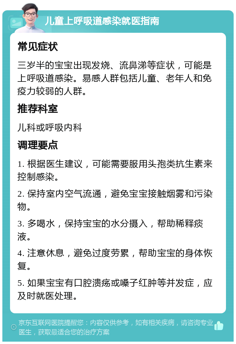 儿童上呼吸道感染就医指南 常见症状 三岁半的宝宝出现发烧、流鼻涕等症状，可能是上呼吸道感染。易感人群包括儿童、老年人和免疫力较弱的人群。 推荐科室 儿科或呼吸内科 调理要点 1. 根据医生建议，可能需要服用头孢类抗生素来控制感染。 2. 保持室内空气流通，避免宝宝接触烟雾和污染物。 3. 多喝水，保持宝宝的水分摄入，帮助稀释痰液。 4. 注意休息，避免过度劳累，帮助宝宝的身体恢复。 5. 如果宝宝有口腔溃疡或嗓子红肿等并发症，应及时就医处理。