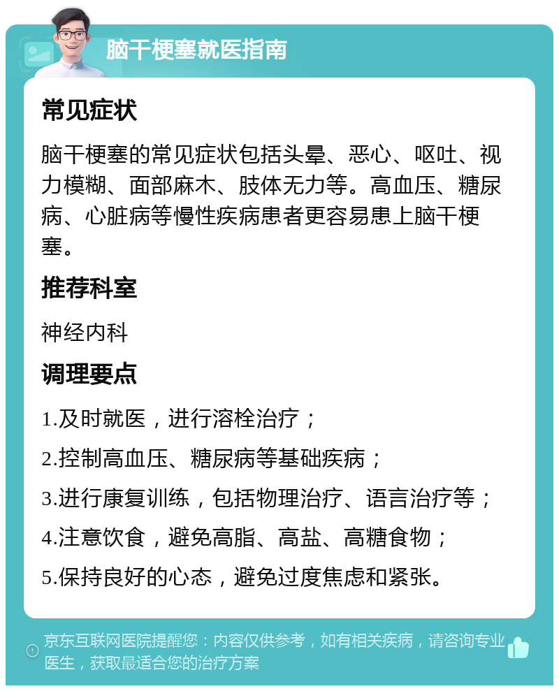 脑干梗塞就医指南 常见症状 脑干梗塞的常见症状包括头晕、恶心、呕吐、视力模糊、面部麻木、肢体无力等。高血压、糖尿病、心脏病等慢性疾病患者更容易患上脑干梗塞。 推荐科室 神经内科 调理要点 1.及时就医，进行溶栓治疗； 2.控制高血压、糖尿病等基础疾病； 3.进行康复训练，包括物理治疗、语言治疗等； 4.注意饮食，避免高脂、高盐、高糖食物； 5.保持良好的心态，避免过度焦虑和紧张。