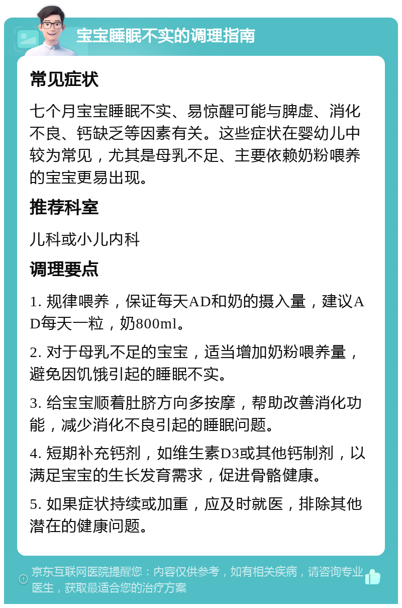 宝宝睡眠不实的调理指南 常见症状 七个月宝宝睡眠不实、易惊醒可能与脾虚、消化不良、钙缺乏等因素有关。这些症状在婴幼儿中较为常见，尤其是母乳不足、主要依赖奶粉喂养的宝宝更易出现。 推荐科室 儿科或小儿内科 调理要点 1. 规律喂养，保证每天AD和奶的摄入量，建议AD每天一粒，奶800ml。 2. 对于母乳不足的宝宝，适当增加奶粉喂养量，避免因饥饿引起的睡眠不实。 3. 给宝宝顺着肚脐方向多按摩，帮助改善消化功能，减少消化不良引起的睡眠问题。 4. 短期补充钙剂，如维生素D3或其他钙制剂，以满足宝宝的生长发育需求，促进骨骼健康。 5. 如果症状持续或加重，应及时就医，排除其他潜在的健康问题。