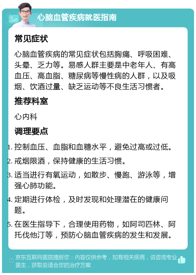 心脑血管疾病就医指南 常见症状 心脑血管疾病的常见症状包括胸痛、呼吸困难、头晕、乏力等。易感人群主要是中老年人、有高血压、高血脂、糖尿病等慢性病的人群，以及吸烟、饮酒过量、缺乏运动等不良生活习惯者。 推荐科室 心内科 调理要点 控制血压、血脂和血糖水平，避免过高或过低。 戒烟限酒，保持健康的生活习惯。 适当进行有氧运动，如散步、慢跑、游泳等，增强心肺功能。 定期进行体检，及时发现和处理潜在的健康问题。 在医生指导下，合理使用药物，如阿司匹林、阿托伐他汀等，预防心脑血管疾病的发生和发展。