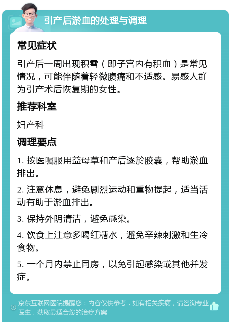 引产后淤血的处理与调理 常见症状 引产后一周出现积雪（即子宫内有积血）是常见情况，可能伴随着轻微腹痛和不适感。易感人群为引产术后恢复期的女性。 推荐科室 妇产科 调理要点 1. 按医嘱服用益母草和产后逐於胶囊，帮助淤血排出。 2. 注意休息，避免剧烈运动和重物提起，适当活动有助于淤血排出。 3. 保持外阴清洁，避免感染。 4. 饮食上注意多喝红糖水，避免辛辣刺激和生冷食物。 5. 一个月内禁止同房，以免引起感染或其他并发症。