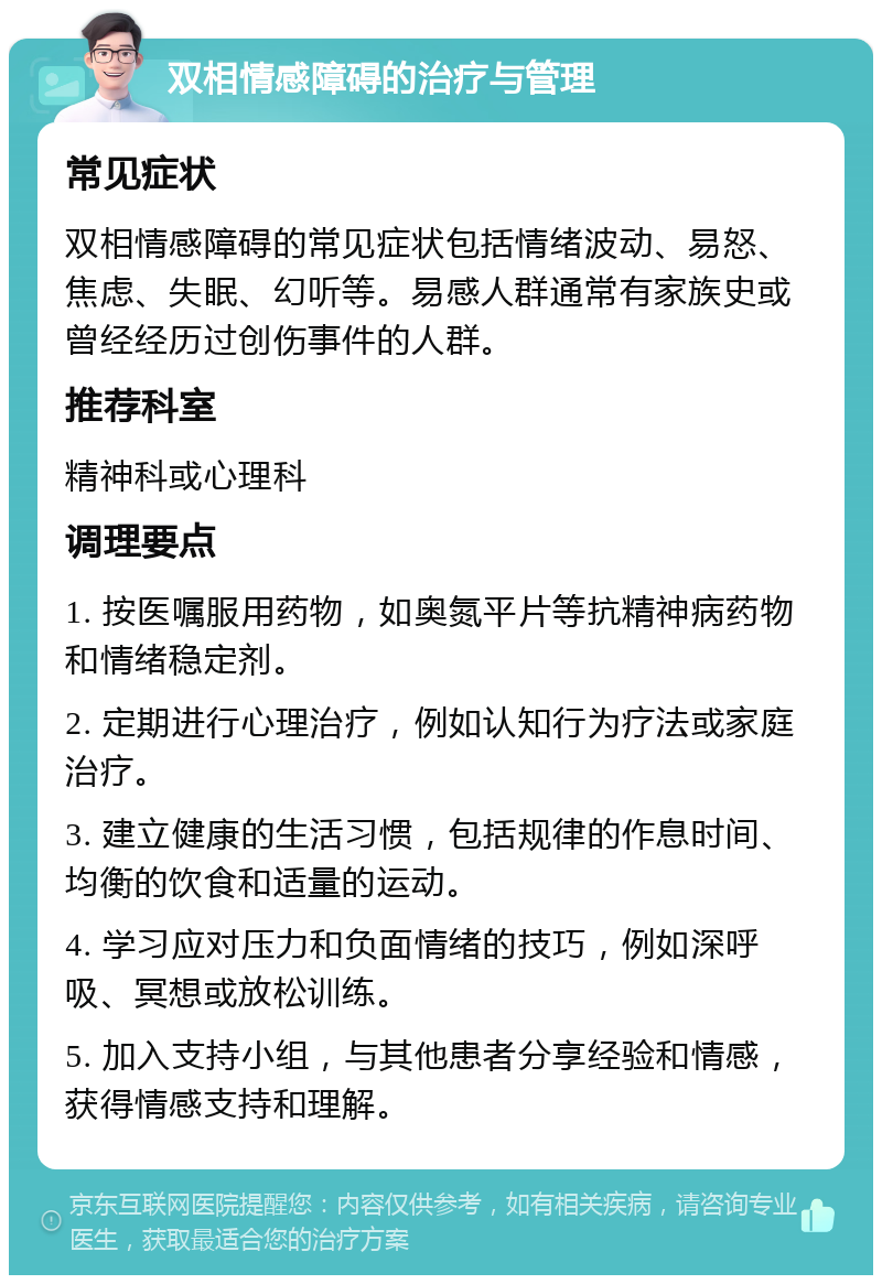 双相情感障碍的治疗与管理 常见症状 双相情感障碍的常见症状包括情绪波动、易怒、焦虑、失眠、幻听等。易感人群通常有家族史或曾经经历过创伤事件的人群。 推荐科室 精神科或心理科 调理要点 1. 按医嘱服用药物，如奥氮平片等抗精神病药物和情绪稳定剂。 2. 定期进行心理治疗，例如认知行为疗法或家庭治疗。 3. 建立健康的生活习惯，包括规律的作息时间、均衡的饮食和适量的运动。 4. 学习应对压力和负面情绪的技巧，例如深呼吸、冥想或放松训练。 5. 加入支持小组，与其他患者分享经验和情感，获得情感支持和理解。