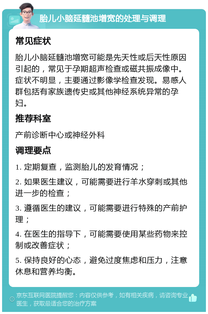 胎儿小脑延髓池增宽的处理与调理 常见症状 胎儿小脑延髓池增宽可能是先天性或后天性原因引起的，常见于孕期超声检查或磁共振成像中。症状不明显，主要通过影像学检查发现。易感人群包括有家族遗传史或其他神经系统异常的孕妇。 推荐科室 产前诊断中心或神经外科 调理要点 1. 定期复查，监测胎儿的发育情况； 2. 如果医生建议，可能需要进行羊水穿刺或其他进一步的检查； 3. 遵循医生的建议，可能需要进行特殊的产前护理； 4. 在医生的指导下，可能需要使用某些药物来控制或改善症状； 5. 保持良好的心态，避免过度焦虑和压力，注意休息和营养均衡。