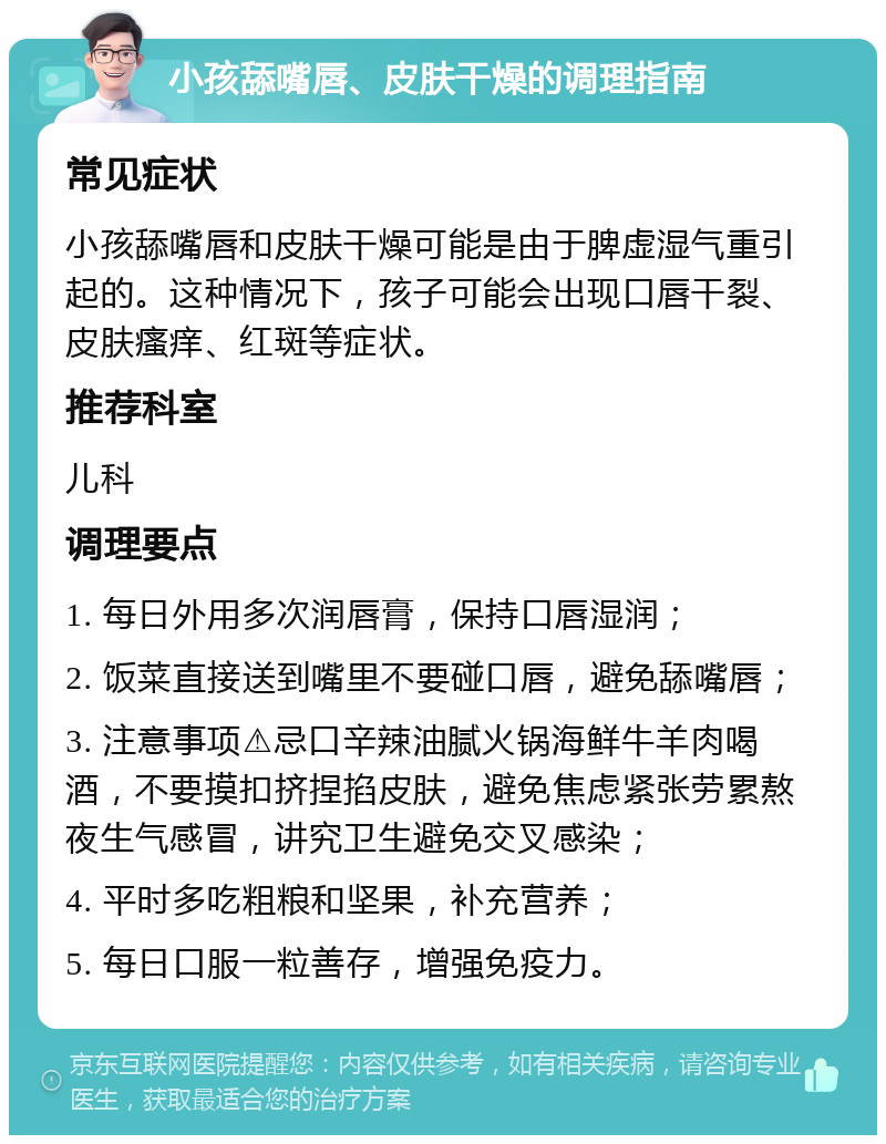 小孩舔嘴唇、皮肤干燥的调理指南 常见症状 小孩舔嘴唇和皮肤干燥可能是由于脾虚湿气重引起的。这种情况下，孩子可能会出现口唇干裂、皮肤瘙痒、红斑等症状。 推荐科室 儿科 调理要点 1. 每日外用多次润唇膏，保持口唇湿润； 2. 饭菜直接送到嘴里不要碰口唇，避免舔嘴唇； 3. 注意事项⚠️忌口辛辣油腻火锅海鲜牛羊肉喝酒，不要摸扣挤捏掐皮肤，避免焦虑紧张劳累熬夜生气感冒，讲究卫生避免交叉感染； 4. 平时多吃粗粮和坚果，补充营养； 5. 每日口服一粒善存，增强免疫力。