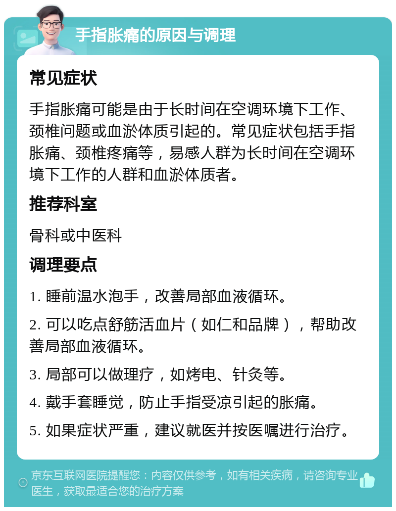 手指胀痛的原因与调理 常见症状 手指胀痛可能是由于长时间在空调环境下工作、颈椎问题或血淤体质引起的。常见症状包括手指胀痛、颈椎疼痛等，易感人群为长时间在空调环境下工作的人群和血淤体质者。 推荐科室 骨科或中医科 调理要点 1. 睡前温水泡手，改善局部血液循环。 2. 可以吃点舒筋活血片（如仁和品牌），帮助改善局部血液循环。 3. 局部可以做理疗，如烤电、针灸等。 4. 戴手套睡觉，防止手指受凉引起的胀痛。 5. 如果症状严重，建议就医并按医嘱进行治疗。