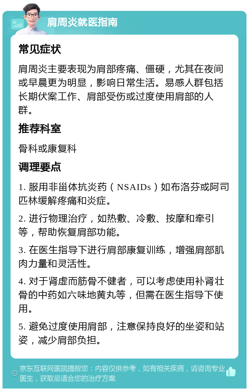 肩周炎就医指南 常见症状 肩周炎主要表现为肩部疼痛、僵硬，尤其在夜间或早晨更为明显，影响日常生活。易感人群包括长期伏案工作、肩部受伤或过度使用肩部的人群。 推荐科室 骨科或康复科 调理要点 1. 服用非甾体抗炎药（NSAIDs）如布洛芬或阿司匹林缓解疼痛和炎症。 2. 进行物理治疗，如热敷、冷敷、按摩和牵引等，帮助恢复肩部功能。 3. 在医生指导下进行肩部康复训练，增强肩部肌肉力量和灵活性。 4. 对于肾虚而筋骨不健者，可以考虑使用补肾壮骨的中药如六味地黄丸等，但需在医生指导下使用。 5. 避免过度使用肩部，注意保持良好的坐姿和站姿，减少肩部负担。