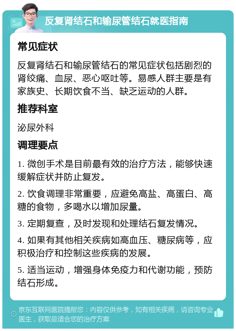 反复肾结石和输尿管结石就医指南 常见症状 反复肾结石和输尿管结石的常见症状包括剧烈的肾绞痛、血尿、恶心呕吐等。易感人群主要是有家族史、长期饮食不当、缺乏运动的人群。 推荐科室 泌尿外科 调理要点 1. 微创手术是目前最有效的治疗方法，能够快速缓解症状并防止复发。 2. 饮食调理非常重要，应避免高盐、高蛋白、高糖的食物，多喝水以增加尿量。 3. 定期复查，及时发现和处理结石复发情况。 4. 如果有其他相关疾病如高血压、糖尿病等，应积极治疗和控制这些疾病的发展。 5. 适当运动，增强身体免疫力和代谢功能，预防结石形成。