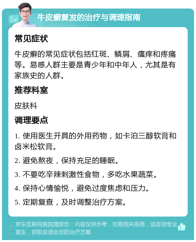 牛皮癣复发的治疗与调理指南 常见症状 牛皮癣的常见症状包括红斑、鳞屑、瘙痒和疼痛等。易感人群主要是青少年和中年人，尤其是有家族史的人群。 推荐科室 皮肤科 调理要点 1. 使用医生开具的外用药物，如卡泊三醇软膏和卤米松软膏。 2. 避免熬夜，保持充足的睡眠。 3. 不要吃辛辣刺激性食物，多吃水果蔬菜。 4. 保持心情愉悦，避免过度焦虑和压力。 5. 定期复查，及时调整治疗方案。