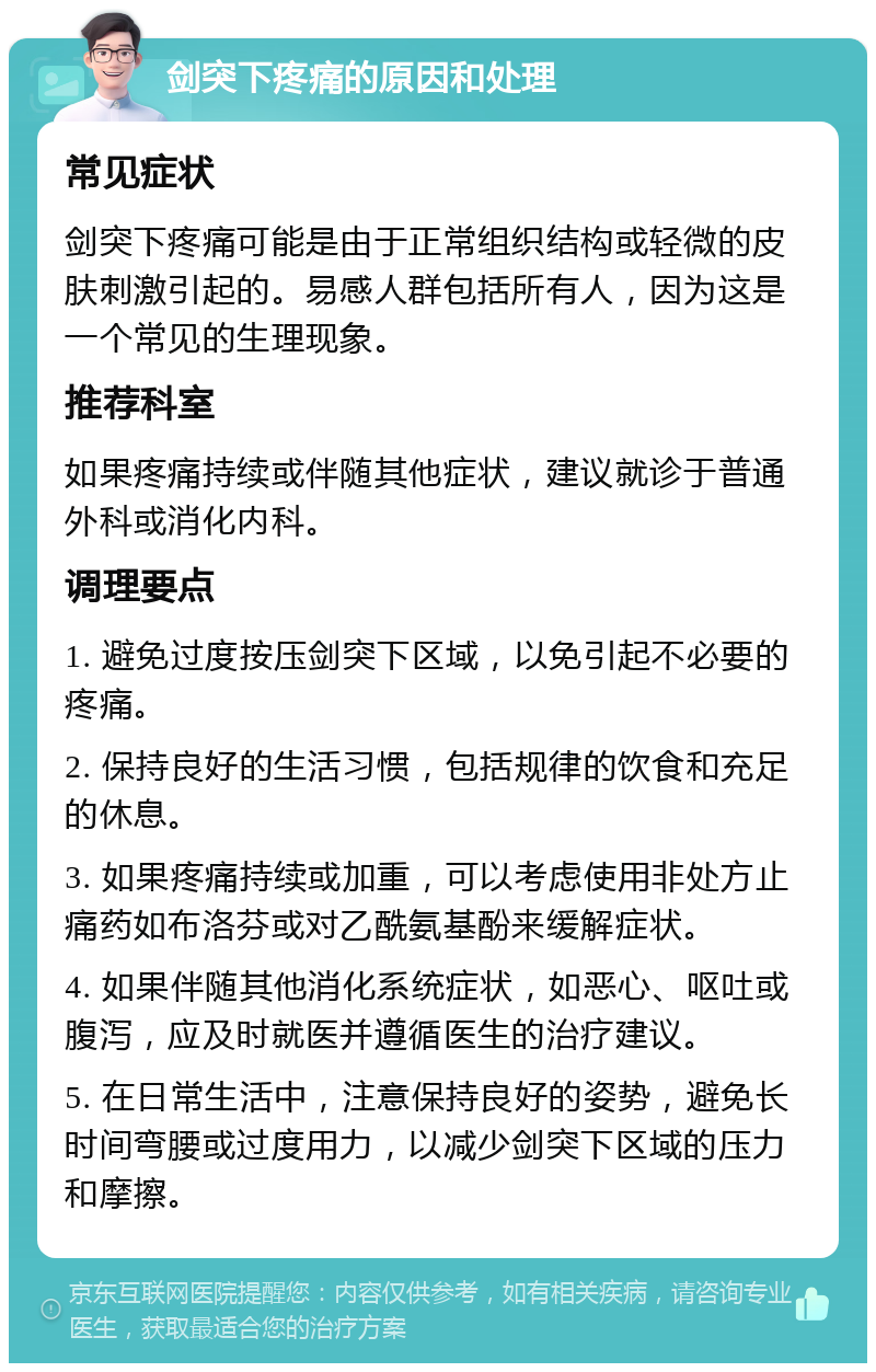 剑突下疼痛的原因和处理 常见症状 剑突下疼痛可能是由于正常组织结构或轻微的皮肤刺激引起的。易感人群包括所有人，因为这是一个常见的生理现象。 推荐科室 如果疼痛持续或伴随其他症状，建议就诊于普通外科或消化内科。 调理要点 1. 避免过度按压剑突下区域，以免引起不必要的疼痛。 2. 保持良好的生活习惯，包括规律的饮食和充足的休息。 3. 如果疼痛持续或加重，可以考虑使用非处方止痛药如布洛芬或对乙酰氨基酚来缓解症状。 4. 如果伴随其他消化系统症状，如恶心、呕吐或腹泻，应及时就医并遵循医生的治疗建议。 5. 在日常生活中，注意保持良好的姿势，避免长时间弯腰或过度用力，以减少剑突下区域的压力和摩擦。