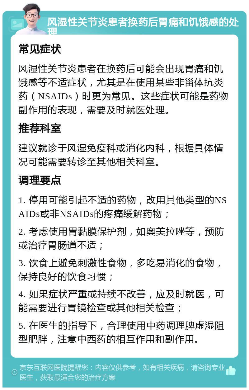 风湿性关节炎患者换药后胃痛和饥饿感的处理 常见症状 风湿性关节炎患者在换药后可能会出现胃痛和饥饿感等不适症状，尤其是在使用某些非甾体抗炎药（NSAIDs）时更为常见。这些症状可能是药物副作用的表现，需要及时就医处理。 推荐科室 建议就诊于风湿免疫科或消化内科，根据具体情况可能需要转诊至其他相关科室。 调理要点 1. 停用可能引起不适的药物，改用其他类型的NSAIDs或非NSAIDs的疼痛缓解药物； 2. 考虑使用胃黏膜保护剂，如奥美拉唑等，预防或治疗胃肠道不适； 3. 饮食上避免刺激性食物，多吃易消化的食物，保持良好的饮食习惯； 4. 如果症状严重或持续不改善，应及时就医，可能需要进行胃镜检查或其他相关检查； 5. 在医生的指导下，合理使用中药调理脾虚湿阻型肥胖，注意中西药的相互作用和副作用。