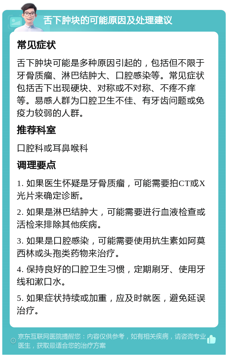 舌下肿块的可能原因及处理建议 常见症状 舌下肿块可能是多种原因引起的，包括但不限于牙骨质瘤、淋巴结肿大、口腔感染等。常见症状包括舌下出现硬块、对称或不对称、不疼不痒等。易感人群为口腔卫生不佳、有牙齿问题或免疫力较弱的人群。 推荐科室 口腔科或耳鼻喉科 调理要点 1. 如果医生怀疑是牙骨质瘤，可能需要拍CT或X光片来确定诊断。 2. 如果是淋巴结肿大，可能需要进行血液检查或活检来排除其他疾病。 3. 如果是口腔感染，可能需要使用抗生素如阿莫西林或头孢类药物来治疗。 4. 保持良好的口腔卫生习惯，定期刷牙、使用牙线和漱口水。 5. 如果症状持续或加重，应及时就医，避免延误治疗。