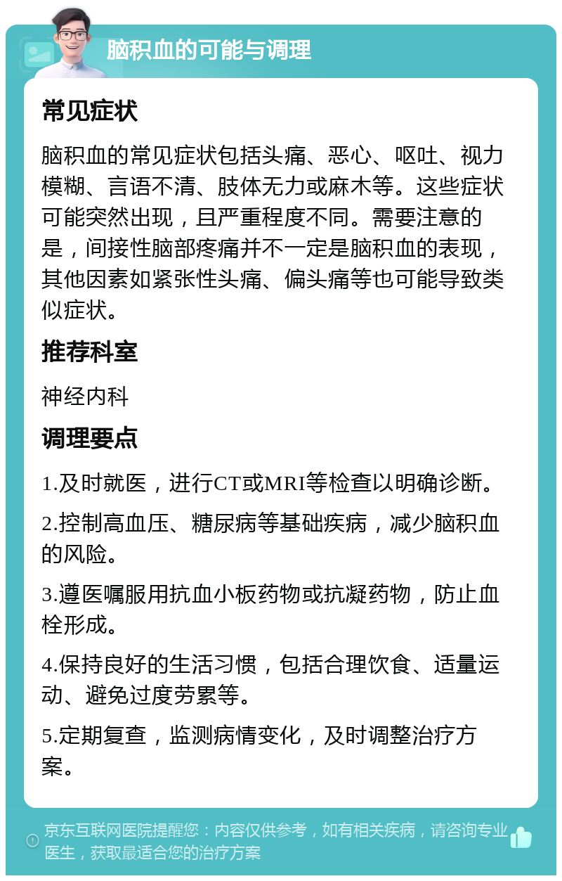 脑积血的可能与调理 常见症状 脑积血的常见症状包括头痛、恶心、呕吐、视力模糊、言语不清、肢体无力或麻木等。这些症状可能突然出现，且严重程度不同。需要注意的是，间接性脑部疼痛并不一定是脑积血的表现，其他因素如紧张性头痛、偏头痛等也可能导致类似症状。 推荐科室 神经内科 调理要点 1.及时就医，进行CT或MRI等检查以明确诊断。 2.控制高血压、糖尿病等基础疾病，减少脑积血的风险。 3.遵医嘱服用抗血小板药物或抗凝药物，防止血栓形成。 4.保持良好的生活习惯，包括合理饮食、适量运动、避免过度劳累等。 5.定期复查，监测病情变化，及时调整治疗方案。