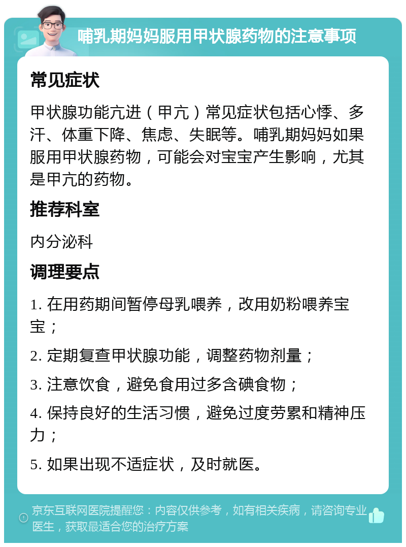 哺乳期妈妈服用甲状腺药物的注意事项 常见症状 甲状腺功能亢进（甲亢）常见症状包括心悸、多汗、体重下降、焦虑、失眠等。哺乳期妈妈如果服用甲状腺药物，可能会对宝宝产生影响，尤其是甲亢的药物。 推荐科室 内分泌科 调理要点 1. 在用药期间暂停母乳喂养，改用奶粉喂养宝宝； 2. 定期复查甲状腺功能，调整药物剂量； 3. 注意饮食，避免食用过多含碘食物； 4. 保持良好的生活习惯，避免过度劳累和精神压力； 5. 如果出现不适症状，及时就医。