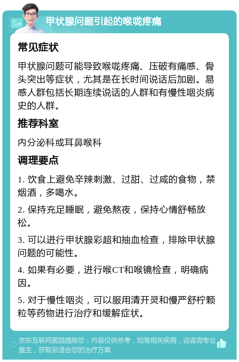 甲状腺问题引起的喉咙疼痛 常见症状 甲状腺问题可能导致喉咙疼痛、压破有痛感、骨头突出等症状，尤其是在长时间说话后加剧。易感人群包括长期连续说话的人群和有慢性咽炎病史的人群。 推荐科室 内分泌科或耳鼻喉科 调理要点 1. 饮食上避免辛辣刺激、过甜、过咸的食物，禁烟酒，多喝水。 2. 保持充足睡眠，避免熬夜，保持心情舒畅放松。 3. 可以进行甲状腺彩超和抽血检查，排除甲状腺问题的可能性。 4. 如果有必要，进行喉CT和喉镜检查，明确病因。 5. 对于慢性咽炎，可以服用清开灵和慢严舒柠颗粒等药物进行治疗和缓解症状。