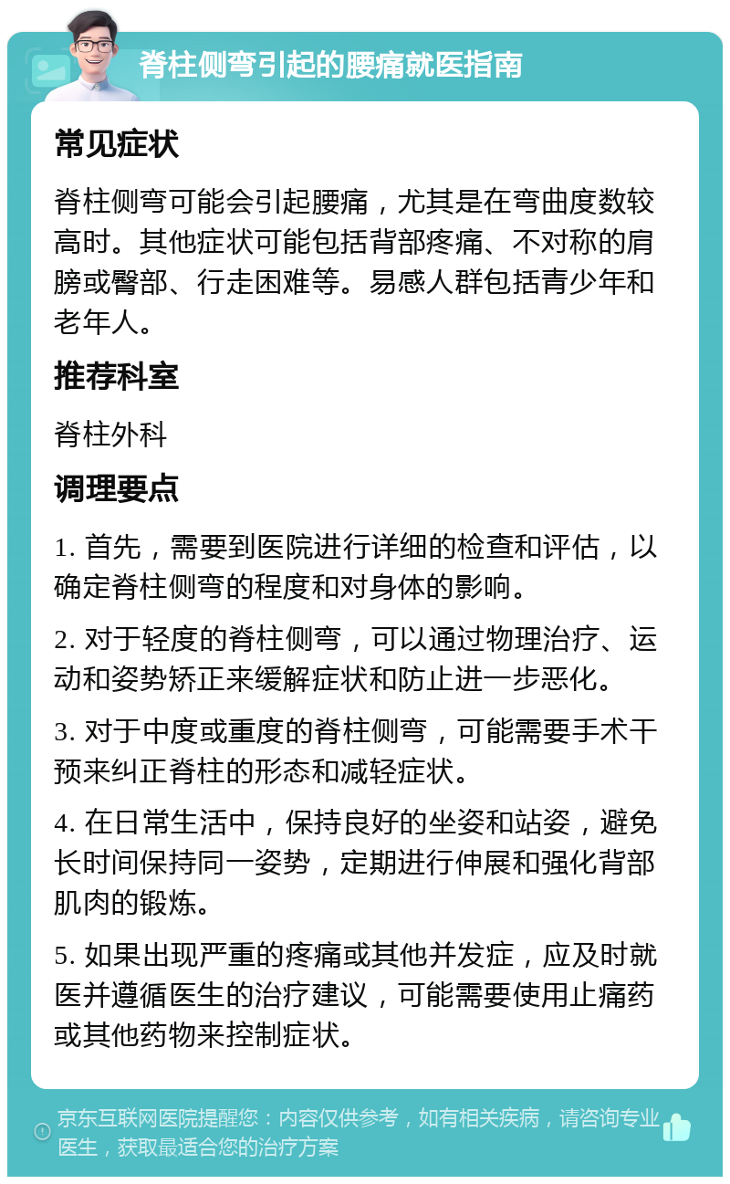 脊柱侧弯引起的腰痛就医指南 常见症状 脊柱侧弯可能会引起腰痛，尤其是在弯曲度数较高时。其他症状可能包括背部疼痛、不对称的肩膀或臀部、行走困难等。易感人群包括青少年和老年人。 推荐科室 脊柱外科 调理要点 1. 首先，需要到医院进行详细的检查和评估，以确定脊柱侧弯的程度和对身体的影响。 2. 对于轻度的脊柱侧弯，可以通过物理治疗、运动和姿势矫正来缓解症状和防止进一步恶化。 3. 对于中度或重度的脊柱侧弯，可能需要手术干预来纠正脊柱的形态和减轻症状。 4. 在日常生活中，保持良好的坐姿和站姿，避免长时间保持同一姿势，定期进行伸展和强化背部肌肉的锻炼。 5. 如果出现严重的疼痛或其他并发症，应及时就医并遵循医生的治疗建议，可能需要使用止痛药或其他药物来控制症状。