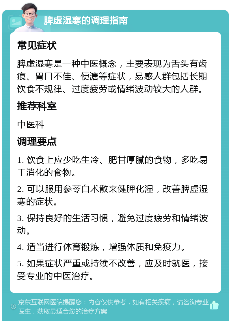 脾虚湿寒的调理指南 常见症状 脾虚湿寒是一种中医概念，主要表现为舌头有齿痕、胃口不佳、便溏等症状，易感人群包括长期饮食不规律、过度疲劳或情绪波动较大的人群。 推荐科室 中医科 调理要点 1. 饮食上应少吃生冷、肥甘厚腻的食物，多吃易于消化的食物。 2. 可以服用参苓白术散来健脾化湿，改善脾虚湿寒的症状。 3. 保持良好的生活习惯，避免过度疲劳和情绪波动。 4. 适当进行体育锻炼，增强体质和免疫力。 5. 如果症状严重或持续不改善，应及时就医，接受专业的中医治疗。