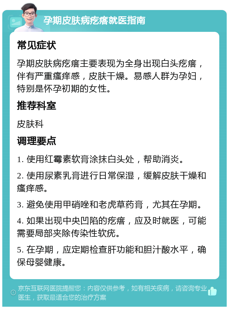 孕期皮肤病疙瘩就医指南 常见症状 孕期皮肤病疙瘩主要表现为全身出现白头疙瘩，伴有严重瘙痒感，皮肤干燥。易感人群为孕妇，特别是怀孕初期的女性。 推荐科室 皮肤科 调理要点 1. 使用红霉素软膏涂抹白头处，帮助消炎。 2. 使用尿素乳膏进行日常保湿，缓解皮肤干燥和瘙痒感。 3. 避免使用甲硝唑和老虎草药膏，尤其在孕期。 4. 如果出现中央凹陷的疙瘩，应及时就医，可能需要局部夹除传染性软疣。 5. 在孕期，应定期检查肝功能和胆汁酸水平，确保母婴健康。