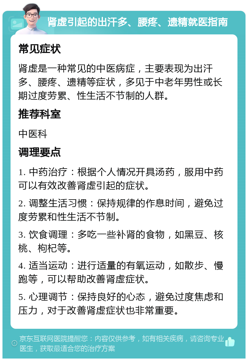 肾虚引起的出汗多、腰疼、遗精就医指南 常见症状 肾虚是一种常见的中医病症，主要表现为出汗多、腰疼、遗精等症状，多见于中老年男性或长期过度劳累、性生活不节制的人群。 推荐科室 中医科 调理要点 1. 中药治疗：根据个人情况开具汤药，服用中药可以有效改善肾虚引起的症状。 2. 调整生活习惯：保持规律的作息时间，避免过度劳累和性生活不节制。 3. 饮食调理：多吃一些补肾的食物，如黑豆、核桃、枸杞等。 4. 适当运动：进行适量的有氧运动，如散步、慢跑等，可以帮助改善肾虚症状。 5. 心理调节：保持良好的心态，避免过度焦虑和压力，对于改善肾虚症状也非常重要。