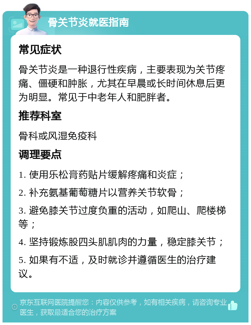 骨关节炎就医指南 常见症状 骨关节炎是一种退行性疾病，主要表现为关节疼痛、僵硬和肿胀，尤其在早晨或长时间休息后更为明显。常见于中老年人和肥胖者。 推荐科室 骨科或风湿免疫科 调理要点 1. 使用乐松膏药贴片缓解疼痛和炎症； 2. 补充氨基葡萄糖片以营养关节软骨； 3. 避免膝关节过度负重的活动，如爬山、爬楼梯等； 4. 坚持锻炼股四头肌肌肉的力量，稳定膝关节； 5. 如果有不适，及时就诊并遵循医生的治疗建议。